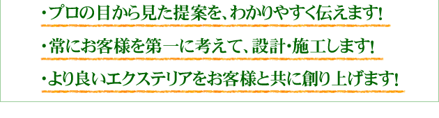 プロの目から見た提案を、わかりやすく伝えます!
・常にお客様を第一に考えて、設計・施工します!
・より良いエクステリアをお客様と共に創り上げます!